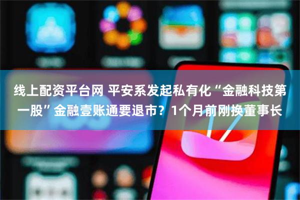 线上配资平台网 平安系发起私有化“金融科技第一股”金融壹账通要退市？1个月前刚换董事长