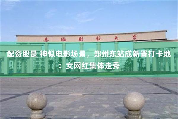 配资股是 神似电影场景，郑州东站成新晋打卡地：女网红集体走秀