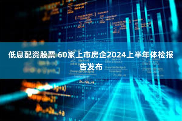 低息配资股票 60家上市房企2024上半年体检报告发布