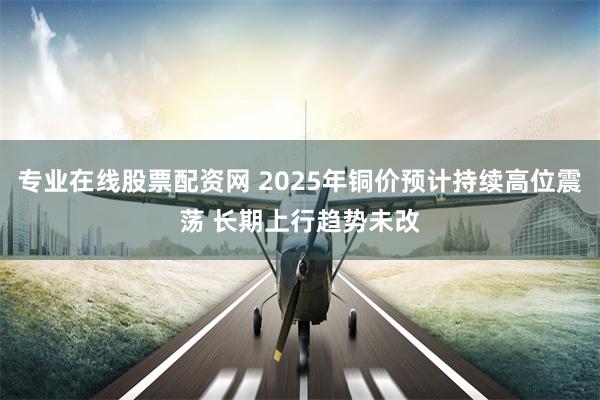 专业在线股票配资网 2025年铜价预计持续高位震荡 长期上行趋势未改