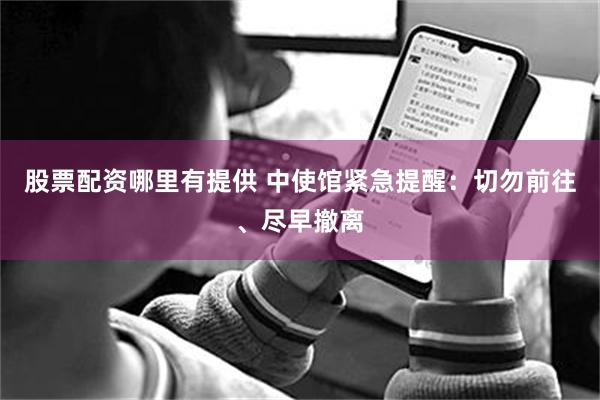 股票配资哪里有提供 中使馆紧急提醒：切勿前往、尽早撤离