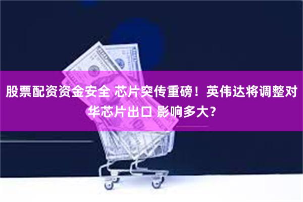 股票配资资金安全 芯片突传重磅！英伟达将调整对华芯片出口 影响多大？