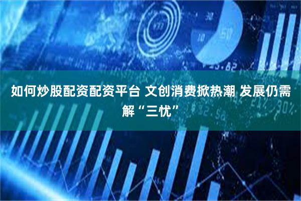 如何炒股配资配资平台 文创消费掀热潮 发展仍需解“三忧”