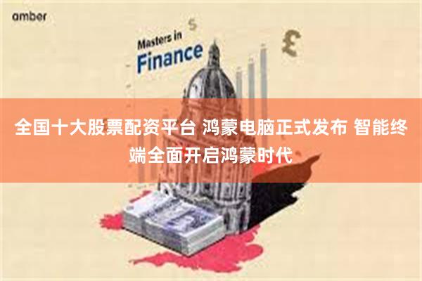 全国十大股票配资平台 鸿蒙电脑正式发布 智能终端全面开启鸿蒙时代