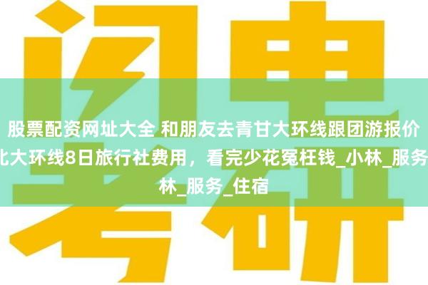 股票配资网址大全 和朋友去青甘大环线跟团游报价，西北大环线8日旅行社费用，看完少花冤枉钱_小林_服务_住宿