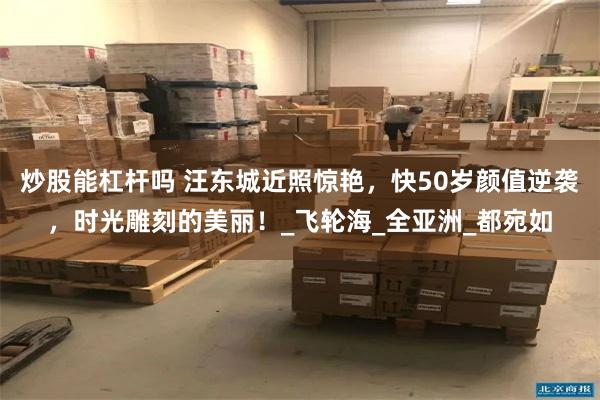 炒股能杠杆吗 汪东城近照惊艳，快50岁颜值逆袭，时光雕刻的美丽！_飞轮海_全亚洲_都宛如