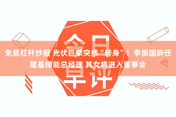 免息杠杆炒股 光伏巨擘突然“转身”！李振国辞任隆基绿能总经理 其女将进入董事会