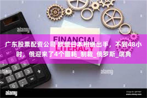 广东股票配资公司 欧盟日本相继出手，不到48小时，俄迎来了4个噩耗_制裁_俄罗斯_瑞典
