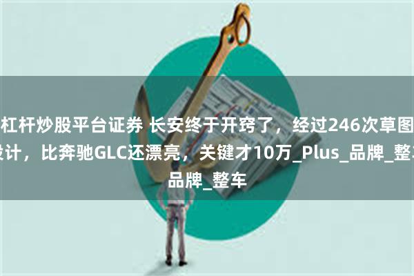 杠杆炒股平台证券 长安终于开窍了，经过246次草图设计，比奔驰GLC还漂亮，关键才10万_Plus_品牌_整车