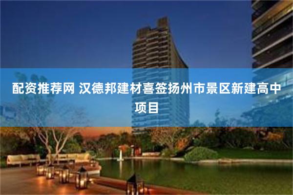 配资推荐网 汉德邦建材喜签扬州市景区新建高中项目
