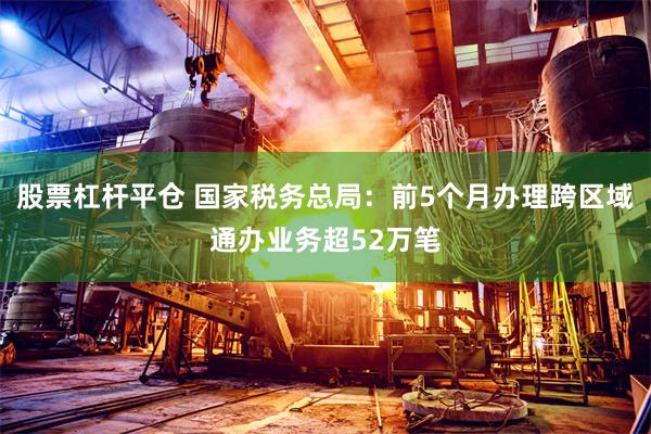 股票杠杆平仓 国家税务总局：前5个月办理跨区域通办业务超52万笔
