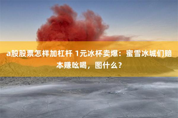 a股股票怎样加杠杆 1元冰杯卖爆：蜜雪冰城们赔本赚吆喝，图什么？