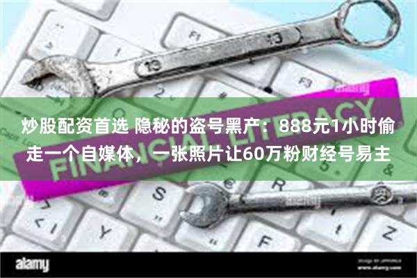炒股配资首选 隐秘的盗号黑产：888元1小时偷走一个自媒体，一张照片让60万粉财经号易主
