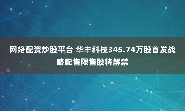 网络配资炒股平台 华丰科技345.74万股首发战略配售限售股将解禁