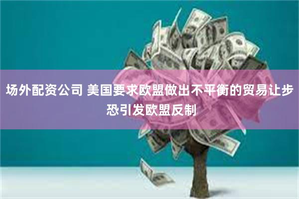 场外配资公司 美国要求欧盟做出不平衡的贸易让步 恐引发欧盟反制