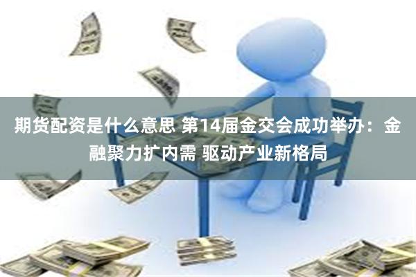 期货配资是什么意思 第14届金交会成功举办：金融聚力扩内需 驱动产业新格局