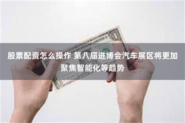 股票配资怎么操作 第八届进博会汽车展区将更加聚焦智能化等趋势