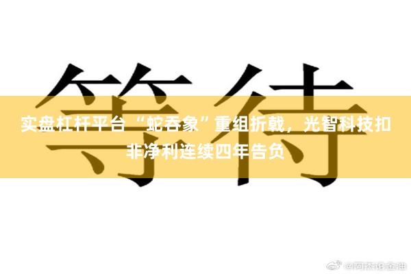 实盘杠杆平台 “蛇吞象”重组折戟，光智科技扣非净利连续四年告负