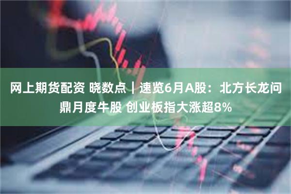 网上期货配资 晓数点｜速览6月A股：北方长龙问鼎月度牛股 创业板指大涨超8%