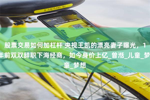 股票交易如何加杠杆 央视王凯的漂亮妻子曝光，10年前双双辞职下海经商，如今身价上亿_曾湉_儿童_梦想