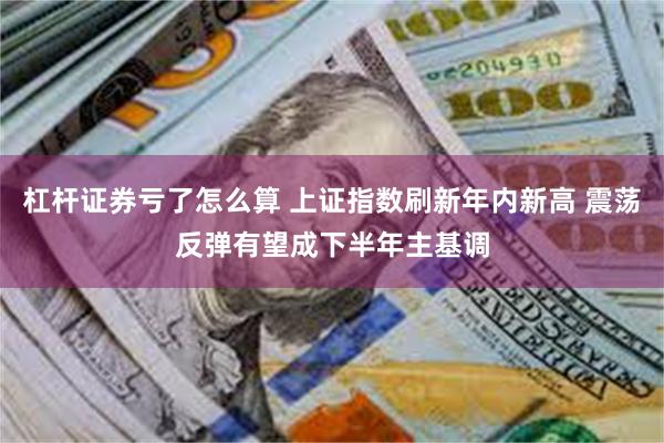 杠杆证券亏了怎么算 上证指数刷新年内新高 震荡反弹有望成下半年主基调
