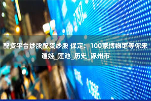 配资平台炒股配资炒股 保定：100家博物馆等你来遛娃_莲池_历史_涿州市
