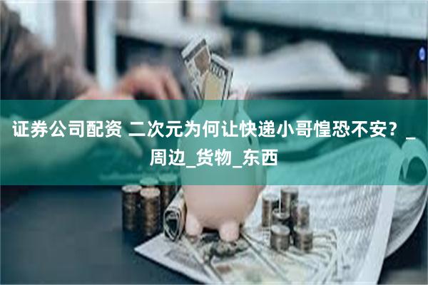 证券公司配资 二次元为何让快递小哥惶恐不安？_周边_货物_东西
