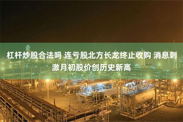 杠杆炒股合法吗 连亏股北方长龙终止收购 消息刺激月初股价创历史新高