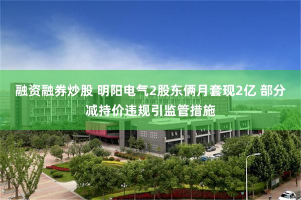 融资融券炒股 明阳电气2股东俩月套现2亿 部分减持价违规引监管措施
