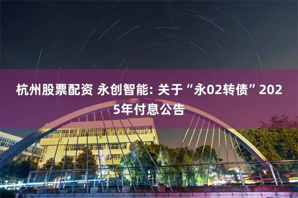 杭州股票配资 永创智能: 关于“永02转债”2025年付息公告