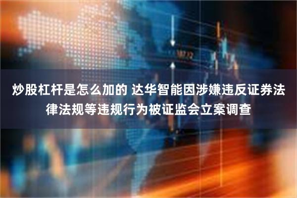 炒股杠杆是怎么加的 达华智能因涉嫌违反证券法律法规等违规行为被证监会立案调查