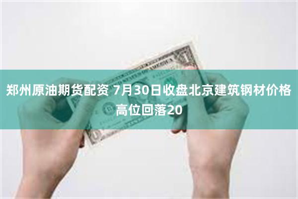 郑州原油期货配资 7月30日收盘北京建筑钢材价格高位回落20