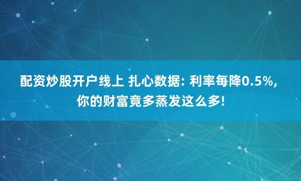 配资炒股开户线上 扎心数据: 利率每降0.5%, 你的财富竟多蒸发这么多!