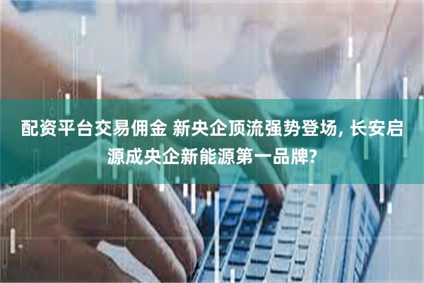 配资平台交易佣金 新央企顶流强势登场, 长安启源成央企新能源第一品牌?