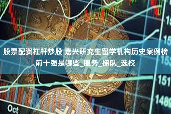 股票配资杠杆炒股 嘉兴研究生留学机构历史案例榜前十强是哪些_服务_梯队_选校