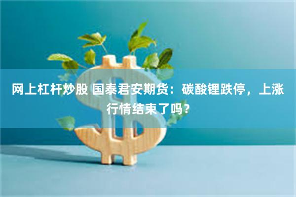 网上杠杆炒股 国泰君安期货：碳酸锂跌停，上涨行情结束了吗？