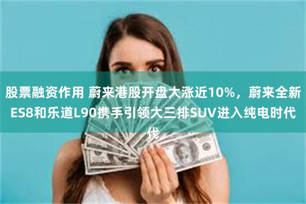 股票融资作用 蔚来港股开盘大涨近10%，蔚来全新ES8和乐道L90携手引领大三排SUV进入纯电时代