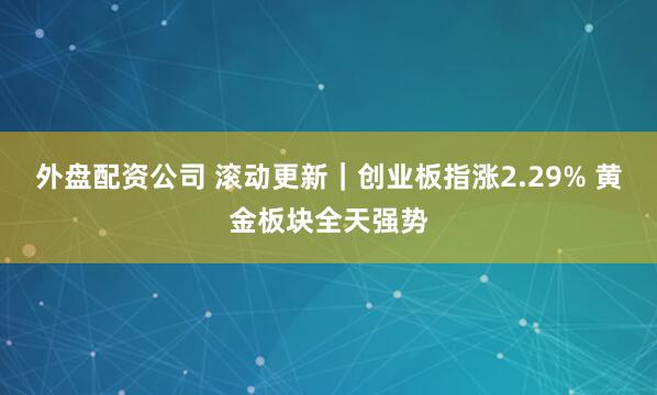 外盘配资公司 滚动更新｜创业板指涨2.29% 黄金板块全天强势