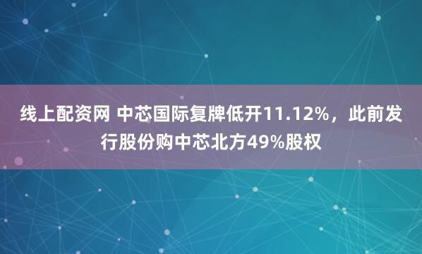 线上配资网 中芯国际复牌低开11.12%，此前发行股份购中芯北方49%股权