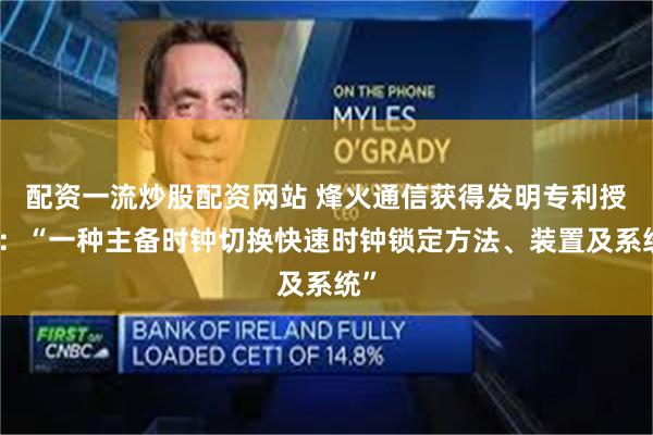 配资一流炒股配资网站 烽火通信获得发明专利授权：“一种主备时钟切换快速时钟锁定方法、装置及系统”