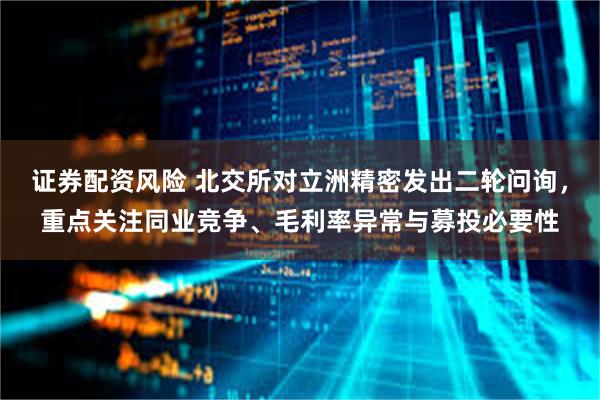 证券配资风险 北交所对立洲精密发出二轮问询,重点关注同业竞争、毛利率异常与募投必要性