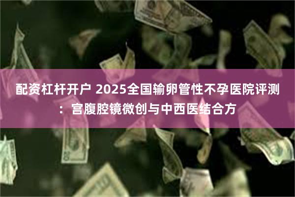 配资杠杆开户 2025全国输卵管性不孕医院评测:宫腹腔镜微创与中西医结合方