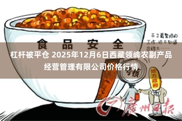 杠杆被平仓 2025年12月6日西藏领峰农副产品经营管理有限公司价格行情