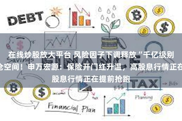 在线炒股放大平台 风险因子下调释放“千亿级别”权益加仓空间！申万宏源：保险开门红升温，高股息行情正在提前抢跑