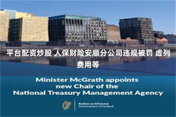 平台配资炒股 人保财险安顺分公司违规被罚 虚列费用等